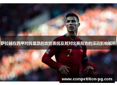 萨拉赫在西甲对阵里昂的攻防表现及其对比赛局势的深远影响解析
